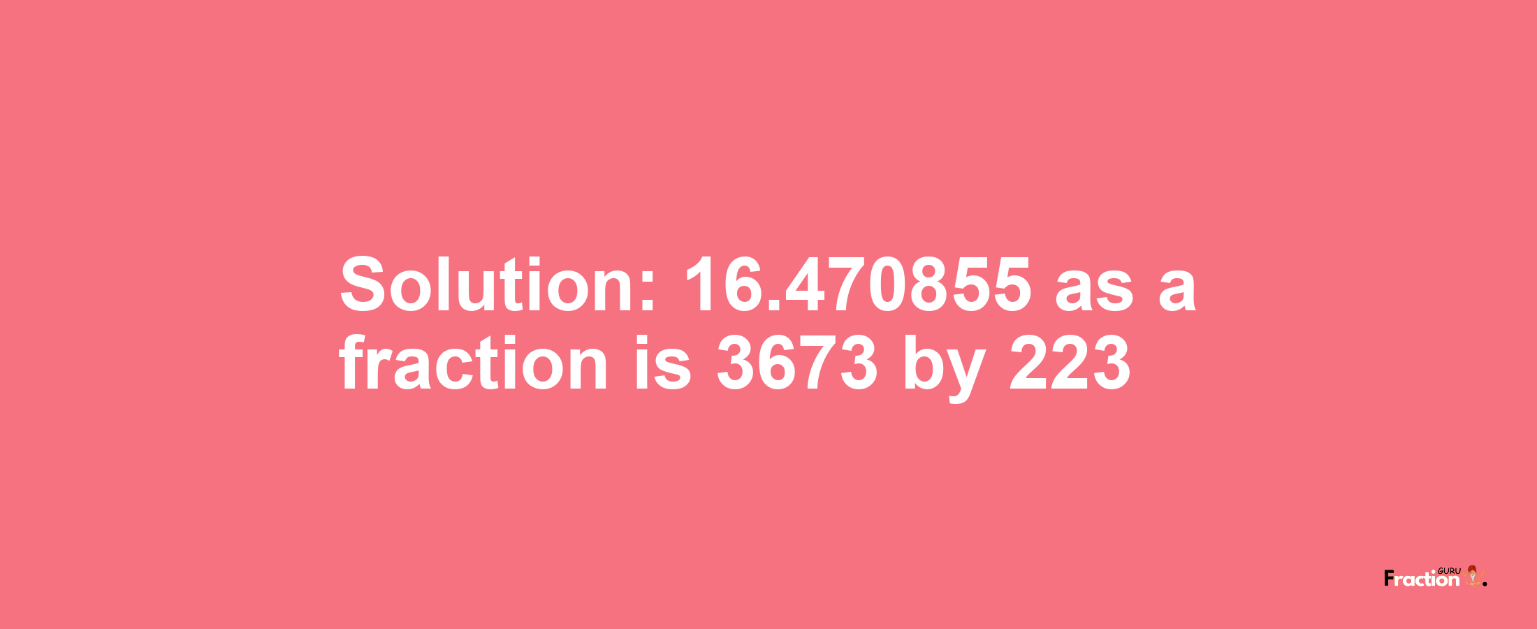 Solution:16.470855 as a fraction is 3673/223